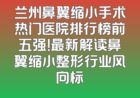 兰州鼻翼缩小手术热门医院排行榜前五强！最新解读鼻翼缩小整形行业风向标