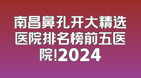 南昌鼻孔开大精选医院排名榜前五医院!2024