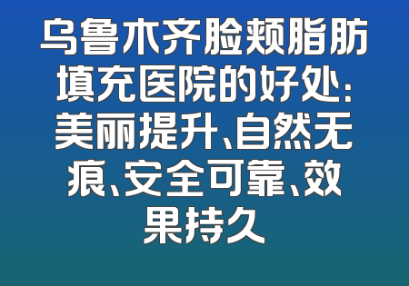 乌鲁木齐脸颊脂肪填充医院的好处：美丽提升、自然无痕、安全可靠、效果持久