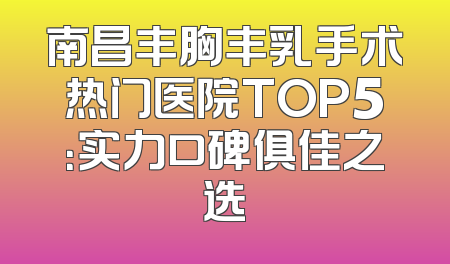 南昌丰胸丰乳手术热门医院TOP5：实力口碑俱佳之选