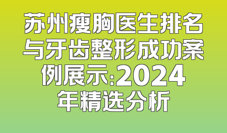 苏州瘦胸医生排名与牙齿整形成功案例展示：2024年精选分析