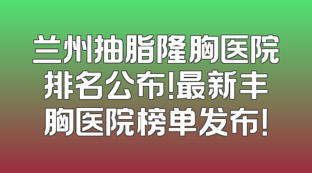 兰州抽脂隆胸医院排名公布！最新丰胸医院榜单发布！