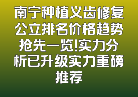 南宁种植义齿修复公立排名价格趋势抢先一览！实力分析已升级实力重磅推荐