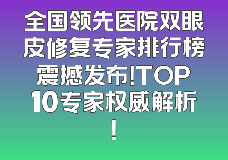 全国领先医院双眼皮修复专家排行榜震撼发布！TOP10专家权威解析！