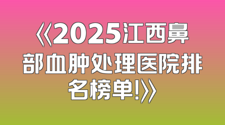 《2025江西鼻部血肿处理医院排名榜单！》