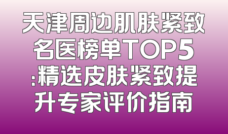 天津周边肌肤紧致名医榜单TOP5：精选皮肤紧致提升专家评价指南