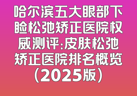 哈尔滨五大眼部下睑松弛矫正医院权威测评：皮肤松弛矫正医院排名概览（2025版）