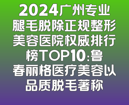 2024广州专业腿毛脱除正规整形美容医院权威排行榜TOP10：鲁春丽格医疗美容以品质脱毛著称