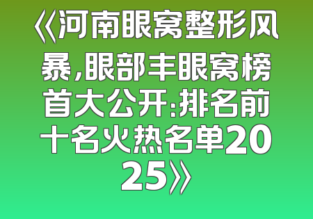 《河南眼窝整形风暴，眼部丰眼窝榜首大公开：排名前十名火热名单2025》