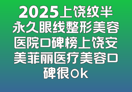 2025上饶纹半永久眼线整形美容医院口碑榜上饶安美菲丽医疗美容口碑很ok