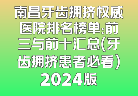 南昌牙齿拥挤权威医院排名榜单：前三与前十汇总（牙齿拥挤患者必看）2024版