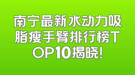 南宁最新水动力吸脂瘦手臂排行榜TOP10揭晓！