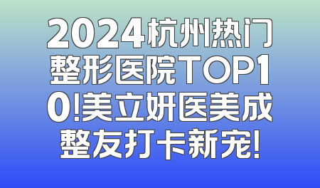 2024杭州热门整形医院TOP10！美立妍医美成整友打卡新宠！