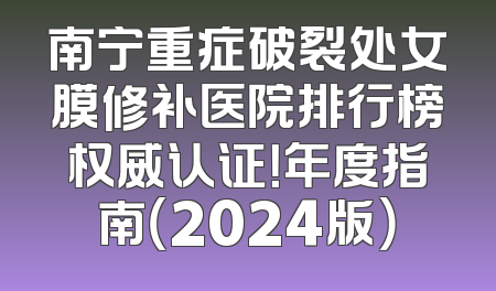 南宁重症破裂处女膜修补医院排行榜权威认证！年度指南（2024版）