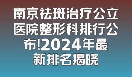 南京祛斑治疗公立医院整形科排行公布！2024年最新排名揭晓