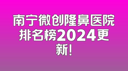 南宁微创隆鼻医院排名榜2024更新！