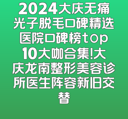 2024大庆无痛光子脱毛口碑精选医院口碑榜top10大咖合集！大庆龙南整形美容诊所医生阵容新旧交替