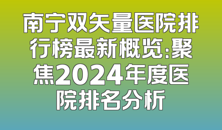 南宁双矢量医院排行榜最新概览：聚焦2024年度医院排名分析