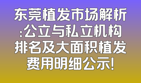 东莞植发市场解析：公立与私立机构排名及大面积植发费用明细公示！