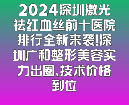2024深圳激光祛红血丝前十医院排行全新来袭！深圳广和整形美容实力出圈、技术价格到位