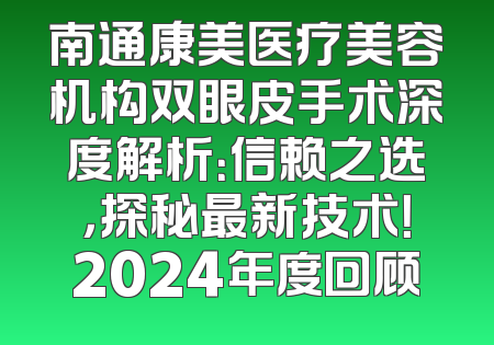 南通康美医疗美容机构双眼皮手术深度解析：信赖之选，探秘最新技术！2024年度回顾