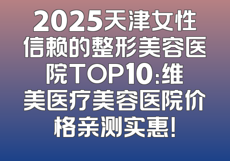 2025天津女性信赖的整形美容医院TOP10：维美医疗美容医院价格亲测实惠！