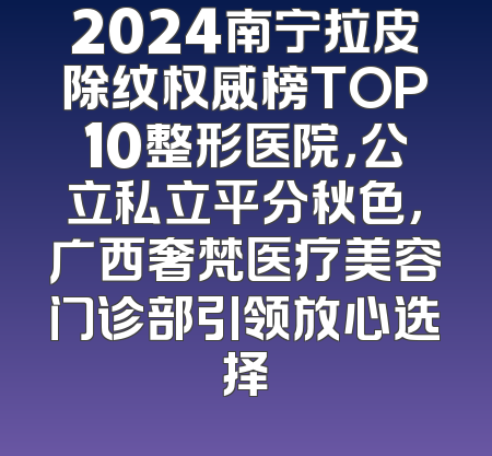 2024南宁拉皮除纹权威榜TOP10整形医院，公立私立平分秋色，广西奢梵医疗美容门诊部引领放心选择