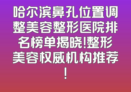 哈尔滨鼻孔位置调整美容整形医院排名榜单揭晓！整形美容权威机构推荐！