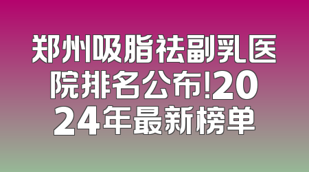 郑州吸脂祛副乳医院排名公布！2024年最新榜单