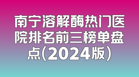 南宁溶解酶热门医院排名前三榜单盘点（2024版）