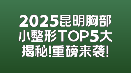 2025昆明胸部小整形TOP5大揭秘！重磅来袭！
