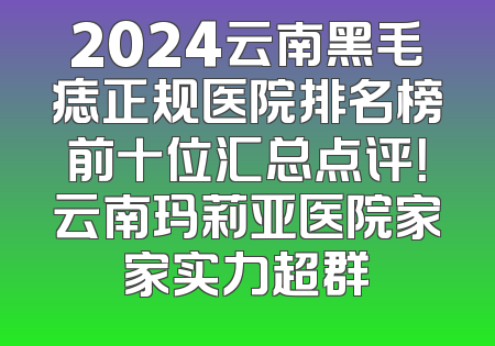 2024云南黑毛痣正规医院排名榜前十位汇总点评！云南玛莉亚医院家家实力超群