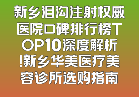 新乡泪沟注射权威医院口碑排行榜TOP10深度解析！新乡华美医疗美容诊所选购指南