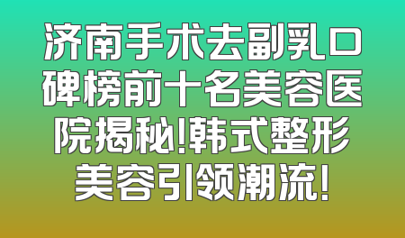 济南手术去副乳口碑榜前十名美容医院揭秘！韩式整形美容引领潮流！
