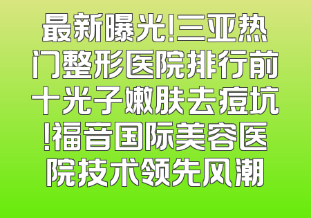 最新曝光！三亚热门整形医院排行前十光子嫩肤去痘坑！福音国际美容医院技术领先风潮