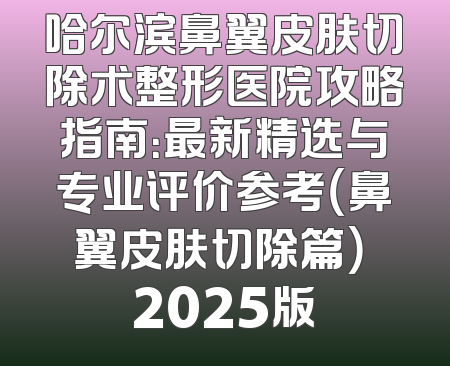哈尔滨鼻翼皮肤切除术整形医院攻略指南：最新精选与专业评价参考（鼻翼皮肤切除篇） 2025版