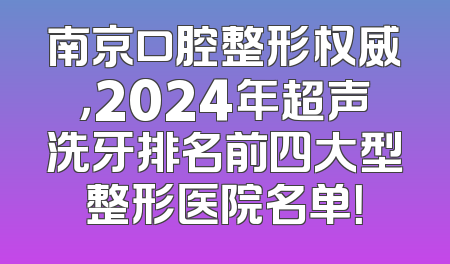 南京口腔整形权威，2024年超声洗牙排名前四大型整形医院名单！