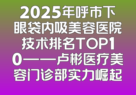 2025年呼市下眼袋内吸美容医院技术排名TOP10——卢彬医疗美容门诊部实力崛起