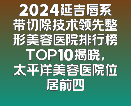 2024延吉唇系带切除技术领先整形美容医院排行榜TOP10揭晓，太平洋美容医院位居前四