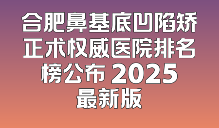 合肥鼻基底凹陷矫正术权威医院排名榜公布 2025最新版