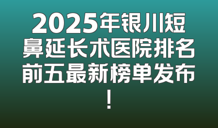 2025年银川短鼻延长术医院排名前五最新榜单发布！