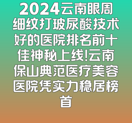 2024云南眼周细纹打玻尿酸技术好的医院排名前十佳神秘上线！云南保山典范医疗美容医院凭实力稳居榜首