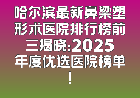 哈尔滨最新鼻梁塑形术医院排行榜前三揭晓：2025年度优选医院榜单！