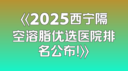 《2025西宁隔空溶脂优选医院排名公布！》