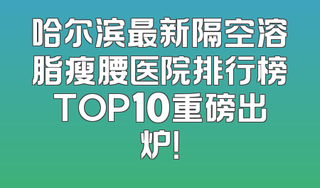 哈尔滨最新隔空溶脂瘦腰医院排行榜TOP10重磅出炉！