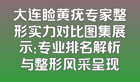 大连睑黄疣专家整形实力对比图集展示：专业排名解析与整形风采呈现