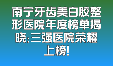 南宁牙齿美白胶整形医院年度榜单揭晓：三强医院荣耀上榜！