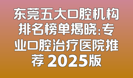 东莞五大口腔机构排名榜单揭晓：专业口腔治疗医院推荐 2025版