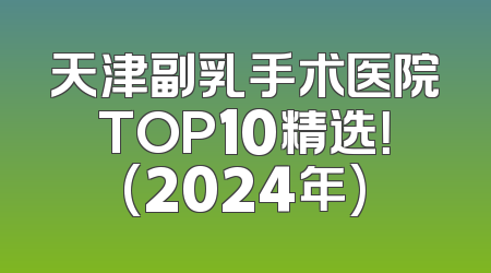 天津副乳手术医院TOP10精选！(2024年)