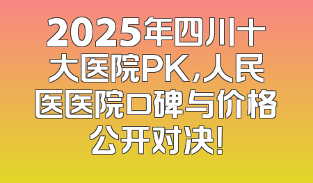 2025年四川十大医院PK，人民医医院口碑与价格公开对决！